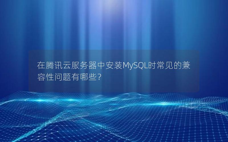 在腾讯云服务器中安装MySQL时常见的兼容性问题有哪些？