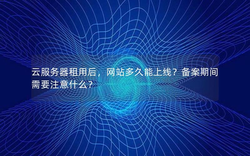 云服务器租用后，网站多久能上线？备案期间需要注意什么？