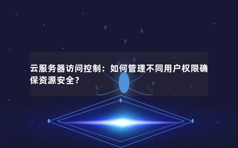 云服务器访问控制：如何管理不同用户权限确保资源安全？