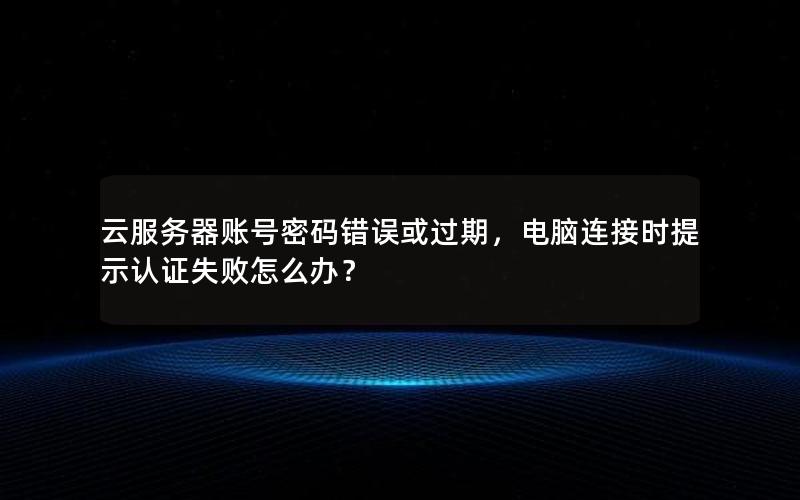 云服务器账号密码错误或过期，电脑连接时提示认证失败怎么办？