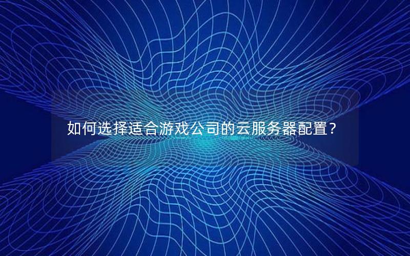 如何选择适合游戏公司的云服务器配置？