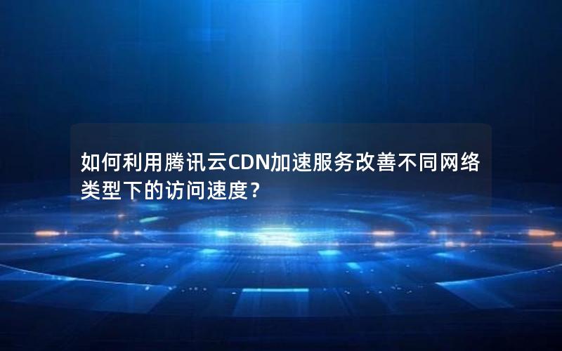 如何利用腾讯云CDN加速服务改善不同网络类型下的访问速度？