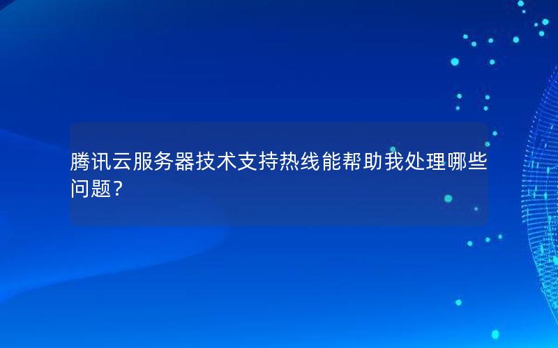 腾讯云服务器技术支持热线能帮助我处理哪些问题？