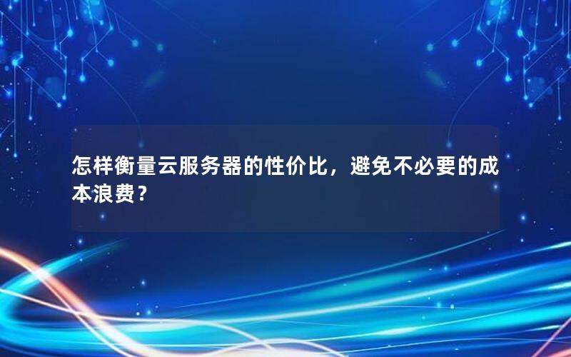 怎样衡量云服务器的性价比，避免不必要的成本浪费？