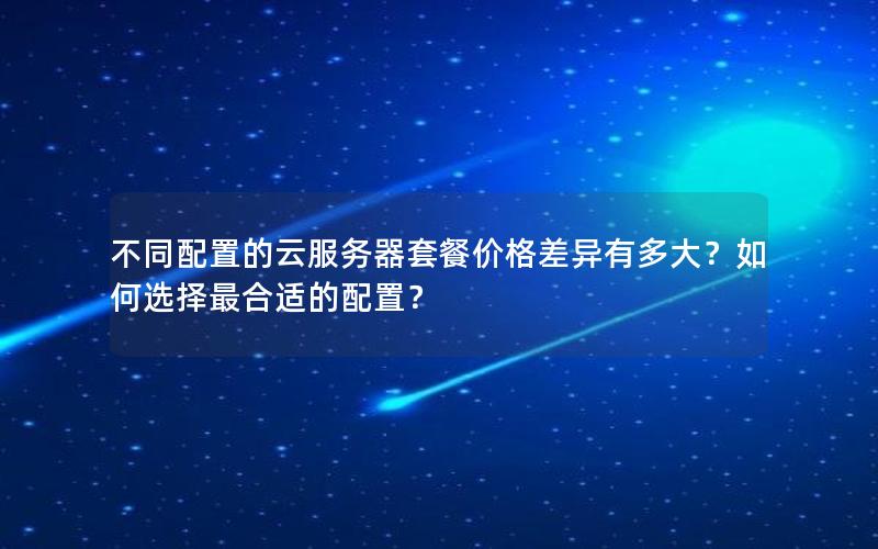 不同配置的云服务器套餐价格差异有多大？如何选择最合适的配置？