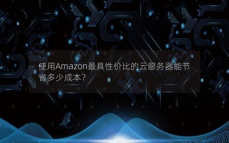 使用Amazon最具性价比的云服务器能节省多少成本？