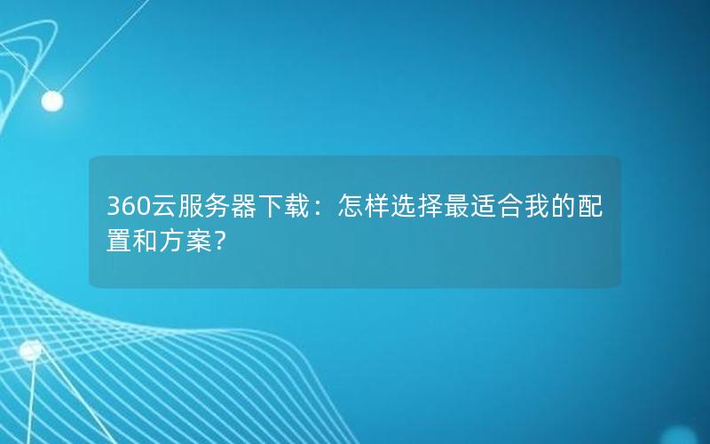 360云服务器下载：怎样选择最适合我的配置和方案？