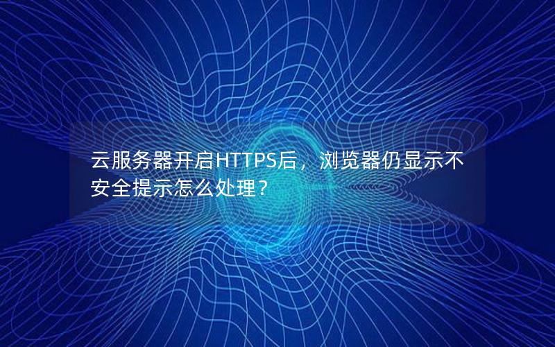 云服务器开启HTTPS后，浏览器仍显示不安全提示怎么处理？