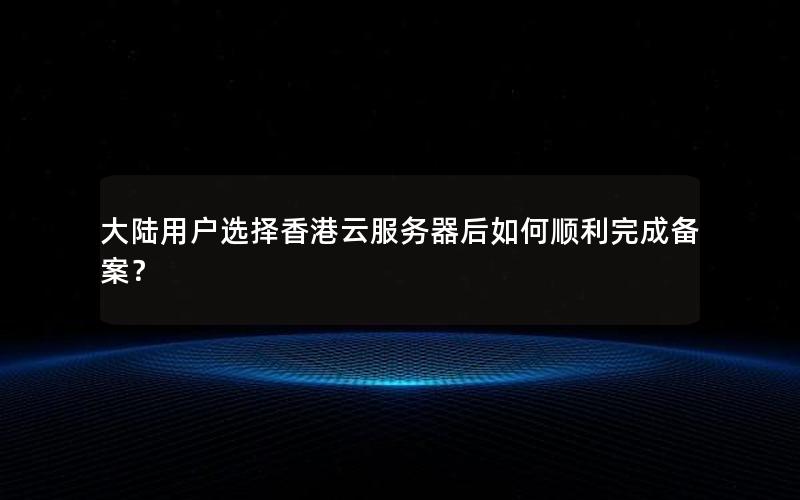 大陆用户选择香港云服务器后如何顺利完成备案？