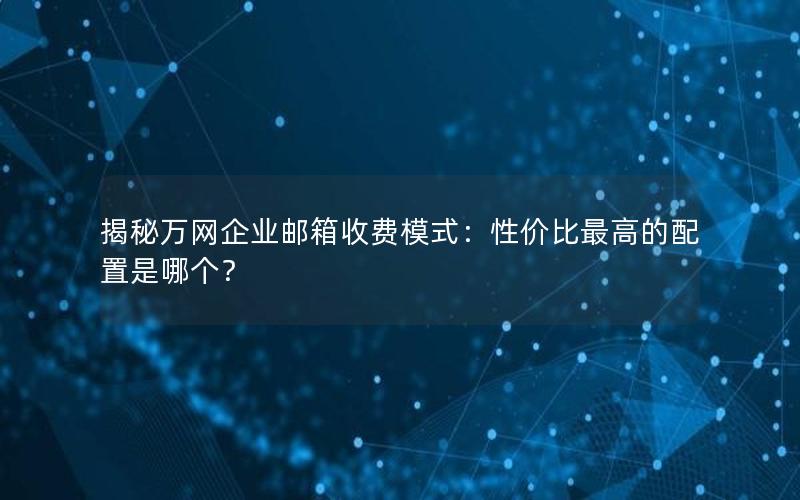 揭秘万网企业邮箱收费模式：性价比最高的配置是哪个？