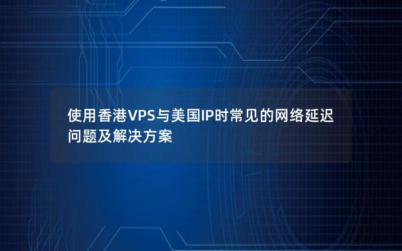 使用香港VPS与美国IP时常见的网络延迟问题及解决方案