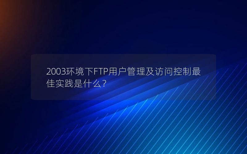 2003环境下FTP用户管理及访问控制最佳实践是什么？