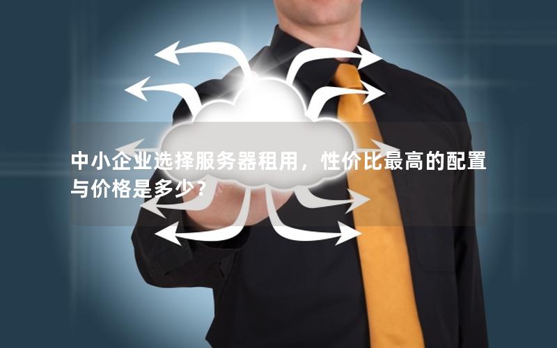 中小企业选择服务器租用，性价比最高的配置与价格是多少？