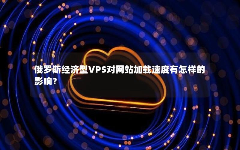 俄罗斯经济型VPS对网站加载速度有怎样的影响？