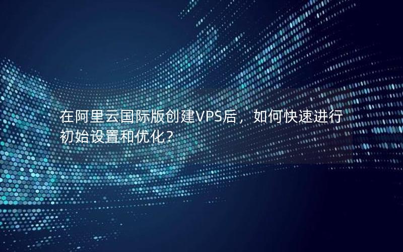 在阿里云国际版创建VPS后，如何快速进行初始设置和优化？