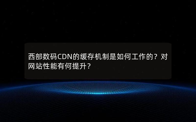 西部数码CDN的缓存机制是如何工作的？对网站性能有何提升？