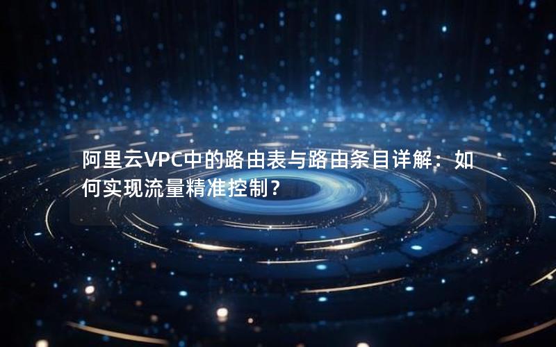 阿里云VPC中的路由表与路由条目详解：如何实现流量精准控制？