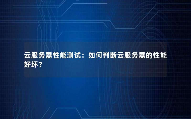 云服务器性能测试：如何判断云服务器的性能好坏？