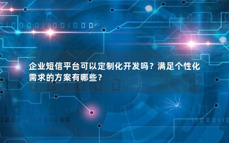 企业短信平台可以定制化开发吗？满足个性化需求的方案有哪些？