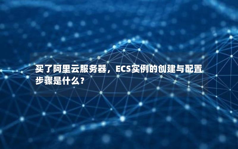 买了阿里云服务器，ECS实例的创建与配置步骤是什么？