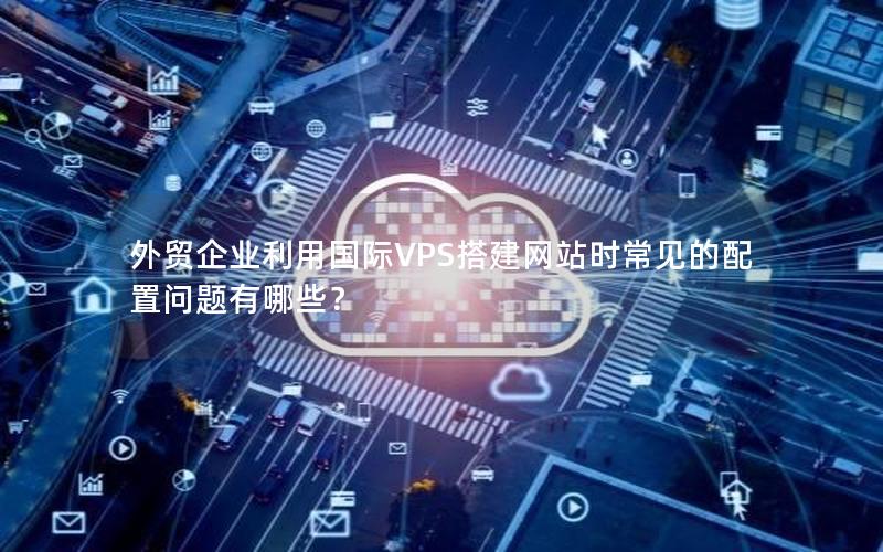 外贸企业利用国际VPS搭建网站时常见的配置问题有哪些？