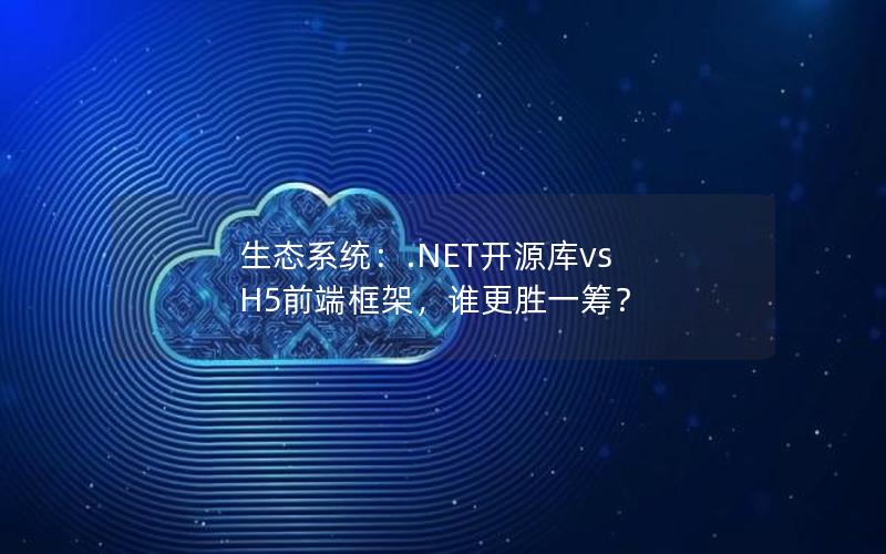 生态系统：.NET开源库vs H5前端框架，谁更胜一筹？