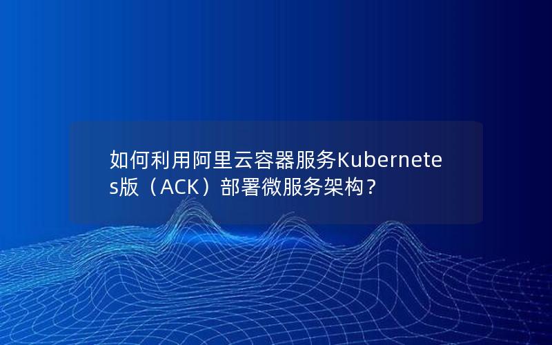 如何利用阿里云容器服务Kubernetes版（ACK）部署微服务架构？