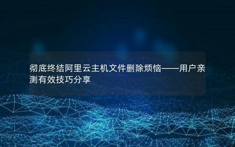 彻底终结阿里云主机文件删除烦恼——用户亲测有效技巧分享