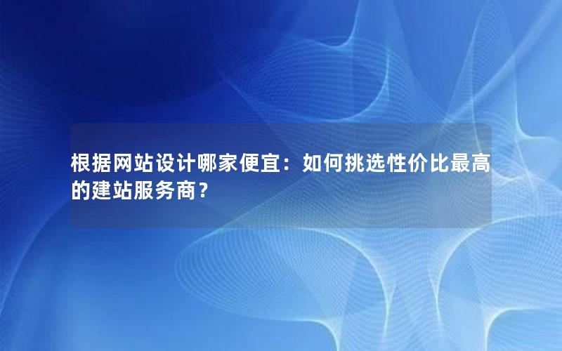 根据网站设计哪家便宜：如何挑选性价比最高的建站服务商？