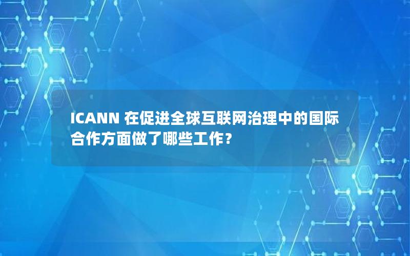 ICANN 在促进全球互联网治理中的国际合作方面做了哪些工作？