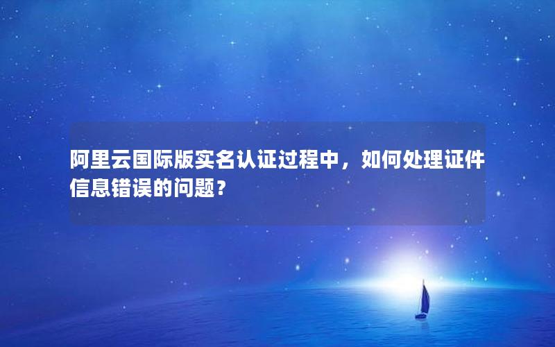 阿里云国际版实名认证过程中，如何处理证件信息错误的问题？