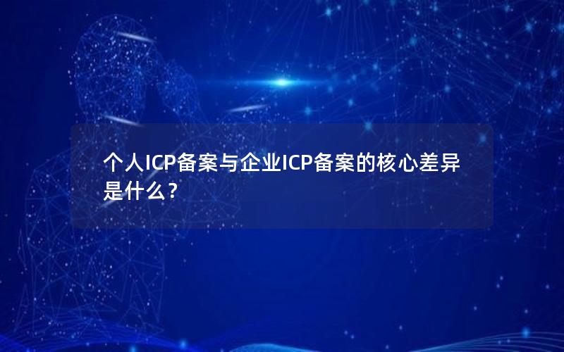 个人ICP备案与企业ICP备案的核心差异是什么？