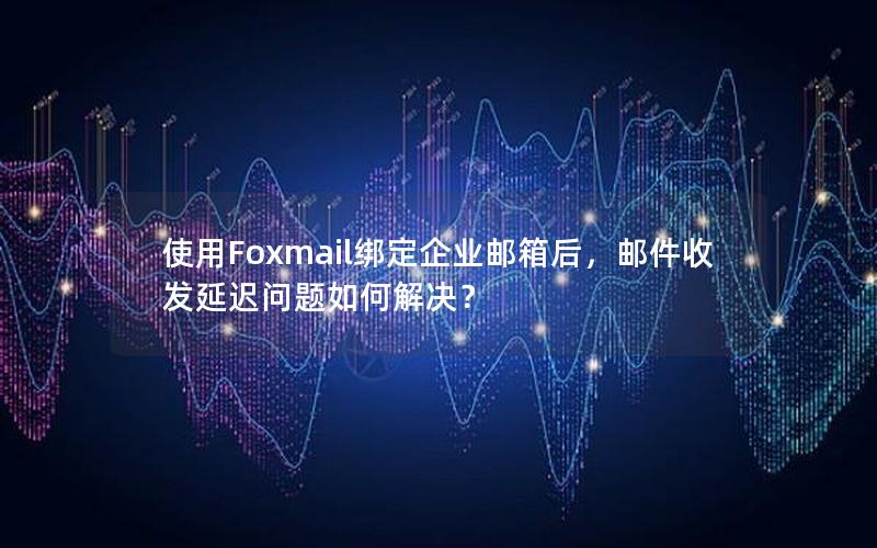 使用Foxmail绑定企业邮箱后，邮件收发延迟问题如何解决？