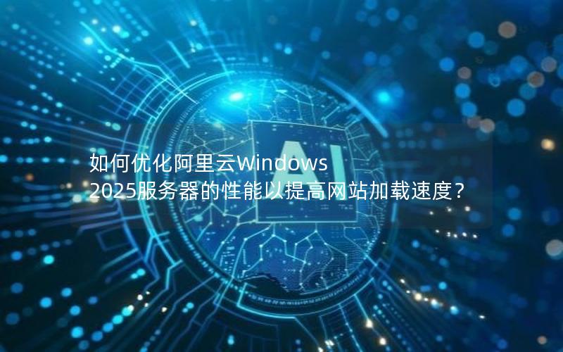 如何优化阿里云Windows 2025服务器的性能以提高网站加载速度？