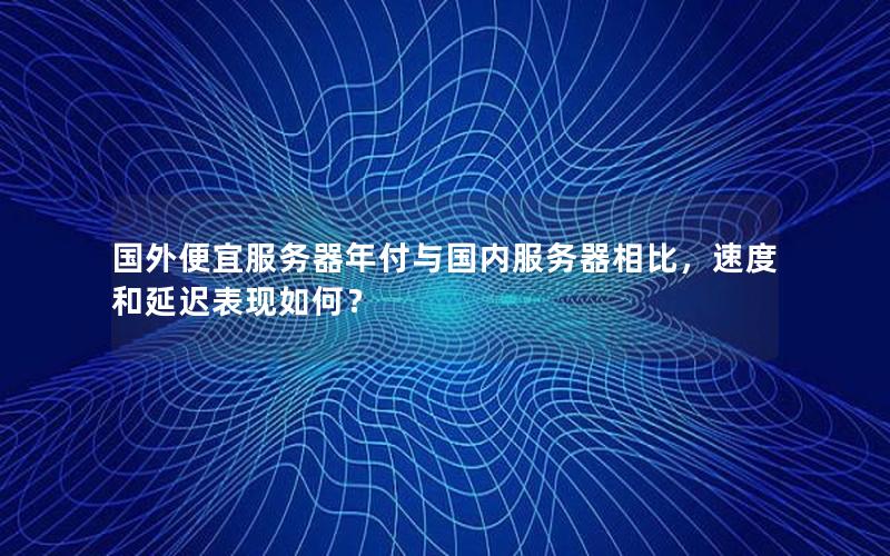 国外便宜服务器年付与国内服务器相比，速度和延迟表现如何？