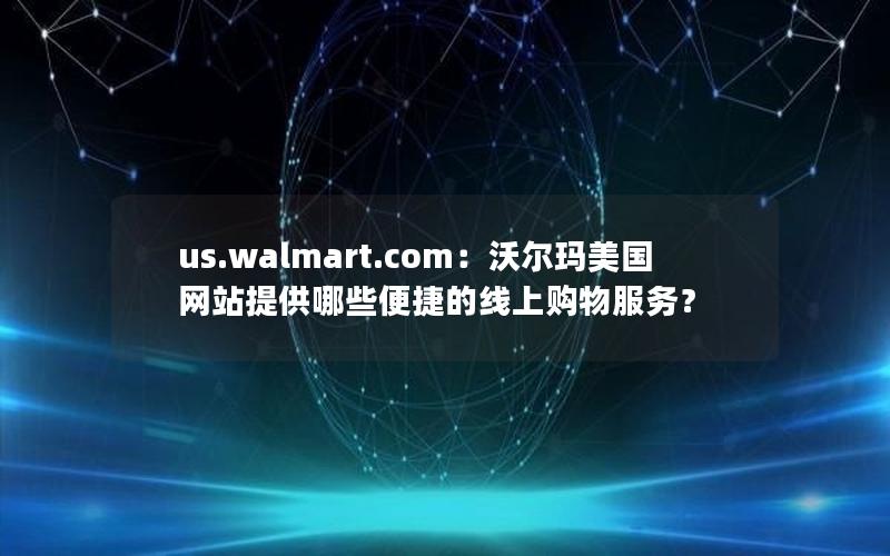 us.walmart.com：沃尔玛美国网站提供哪些便捷的线上购物服务？