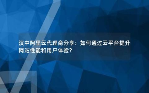 汉中阿里云代理商分享：如何通过云平台提升网站性能和用户体验？