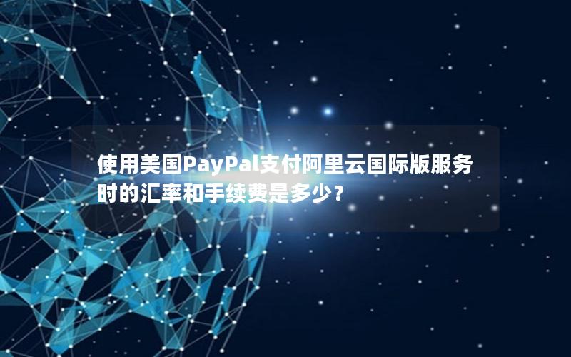 使用美国PayPal支付阿里云国际版服务时的汇率和手续费是多少？