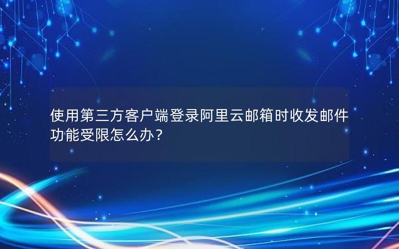 使用第三方客户端登录阿里云邮箱时收发邮件功能受限怎么办？