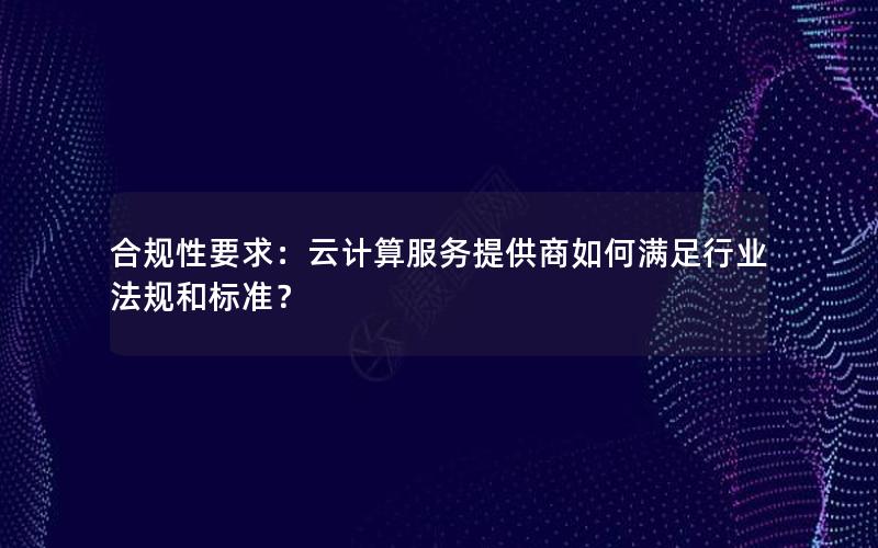 合规性要求：云计算服务提供商如何满足行业法规和标准？