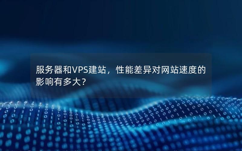 服务器和VPS建站，性能差异对网站速度的影响有多大？