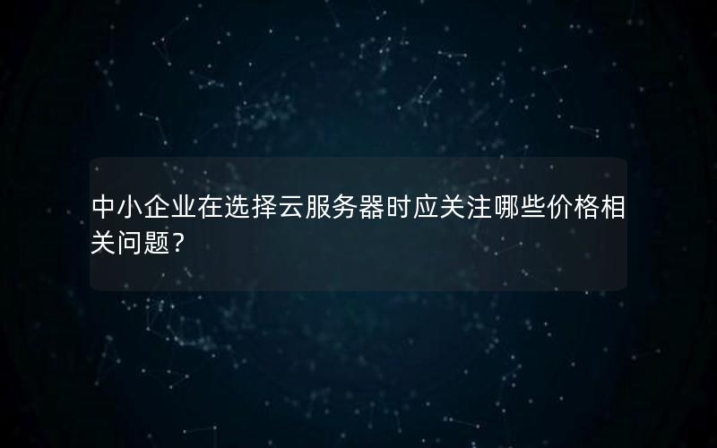 中小企业在选择云服务器时应关注哪些价格相关问题？