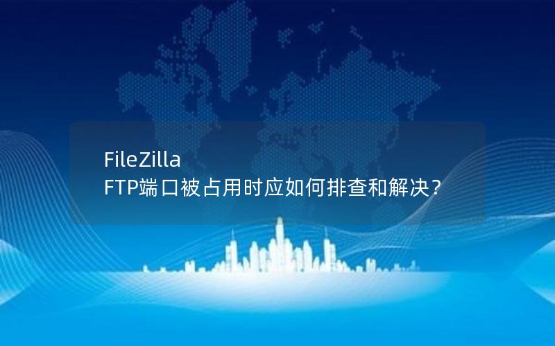 FileZilla FTP端口被占用时应如何排查和解决？