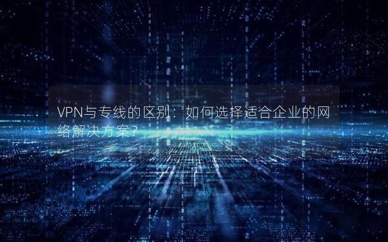 VPN与专线的区别：如何选择适合企业的网络解决方案？