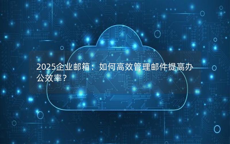 2025企业邮箱：如何高效管理邮件提高办公效率？