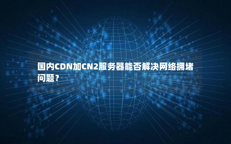 国内CDN加CN2服务器能否解决网络拥堵问题？