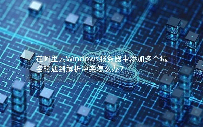 在阿里云Windows服务器中添加多个域名时遇到解析冲突怎么办？