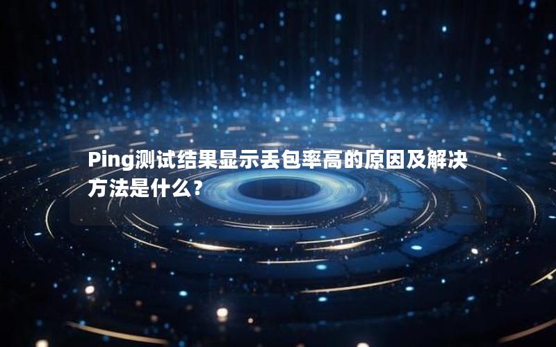 Ping测试结果显示丢包率高的原因及解决方法是什么？