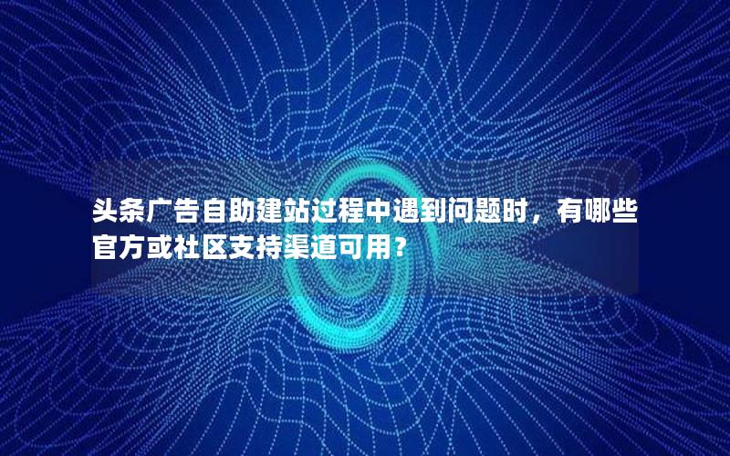 头条广告自助建站过程中遇到问题时，有哪些官方或社区支持渠道可用？