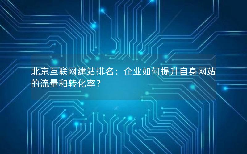 北京互联网建站排名：企业如何提升自身网站的流量和转化率？